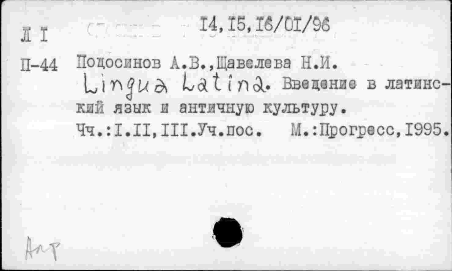 ﻿14,15, 16/01/96
I I
П-44 Подосинов А.В.,Щавелева Н.И.
Latiriol. Введение в латине кий язык и античную культуру.
Чч.III.Уч.пос.	М.:Прогресс,1995
